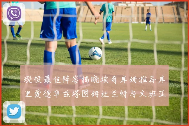 现役最佳阵容揭晓埃奇库姆推荐库里爱德华兹塔图姆杜兰特与文班亚马