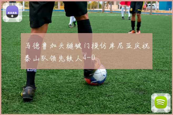 马德鲁加头槌破门模仿库尼亚庆祝泰山队领先铁人4-0