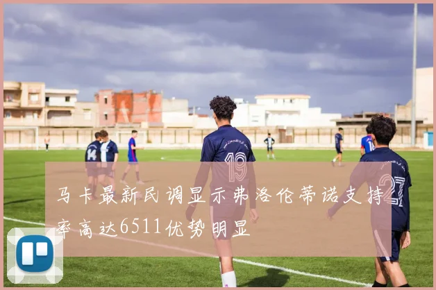 马卡最新民调显示弗洛伦蒂诺支持率高达6511优势明显