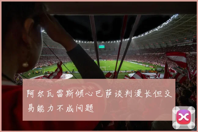 阿尔瓦雷斯倾心巴萨谈判漫长但交易能力不成问题