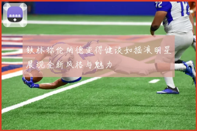 铁林称伦纳德变得健谈如摇滚明星展现全新风格与魅力
