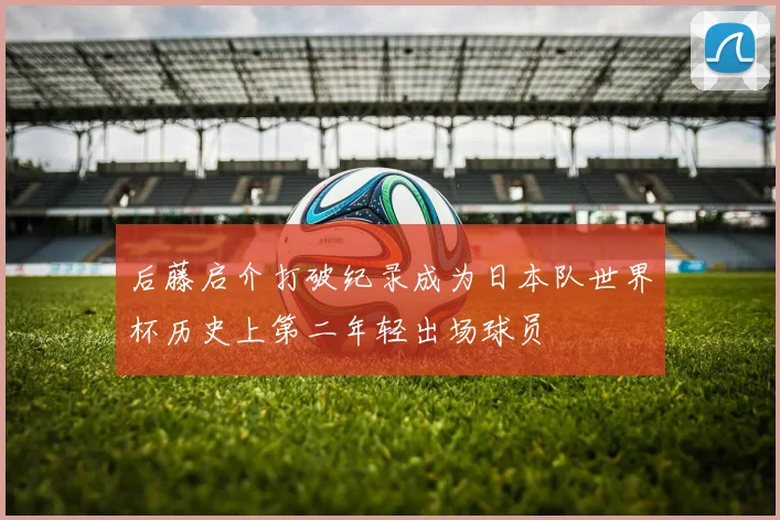 后藤启介打破纪录成为日本队世界杯历史上第二年轻出场球员