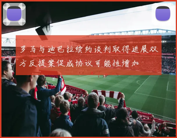 罗马与迪巴拉续约谈判取得进展双方反提案促成协议可能性增加