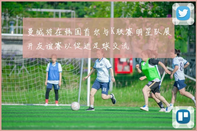 曼城将在韩国首尔与K联赛明星队展开友谊赛以促进足球交流