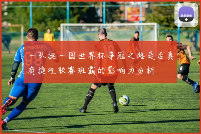 一队挺一国世界杯争冠之路是否真有捷径联赛班霸的影响力分析