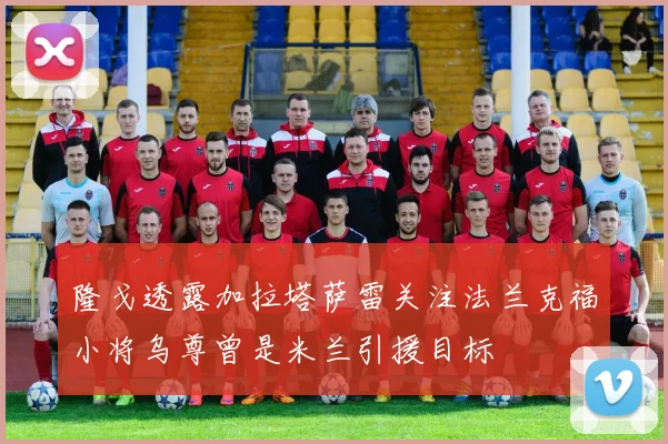 隆戈透露加拉塔萨雷关注法兰克福小将乌尊曾是米兰引援目标
