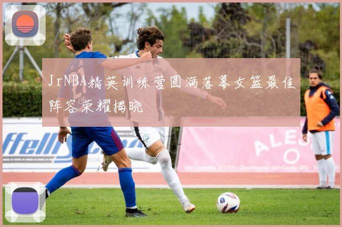 JrNBA精英训练营圆满落幕女篮最佳阵容荣耀揭晓