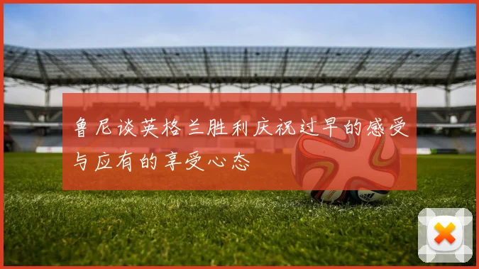 鲁尼谈英格兰胜利庆祝过早的感受与应有的享受心态