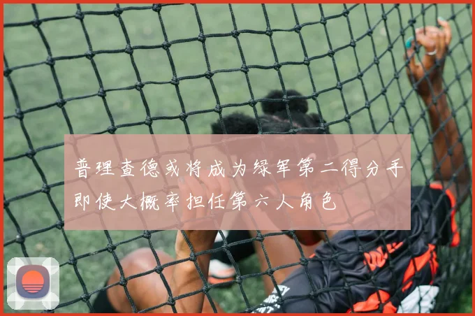 普理查德或将成为绿军第二得分手即使大概率担任第六人角色