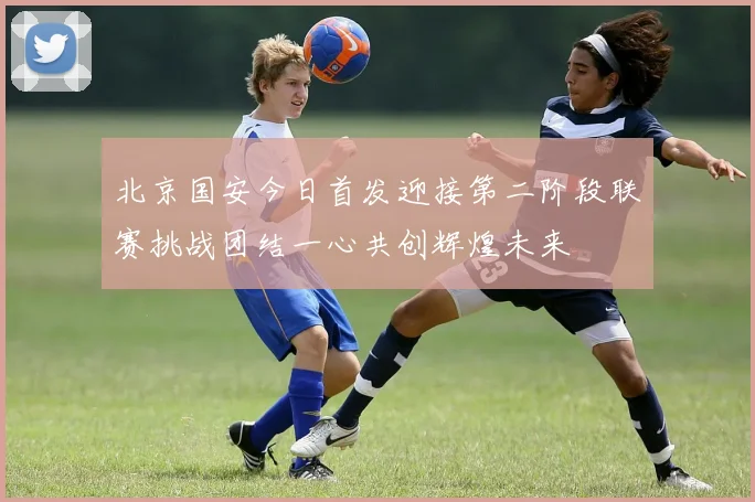 北京国安今日首发迎接第二阶段联赛挑战团结一心共创辉煌未来