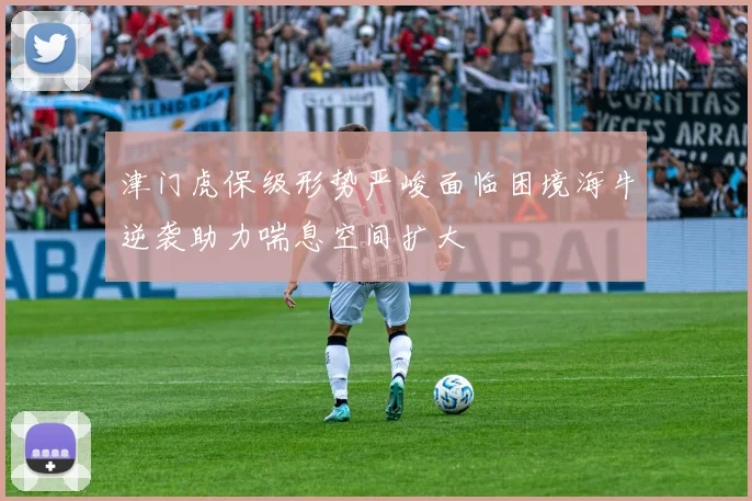 津门虎保级形势严峻面临困境海牛逆袭助力喘息空间扩大