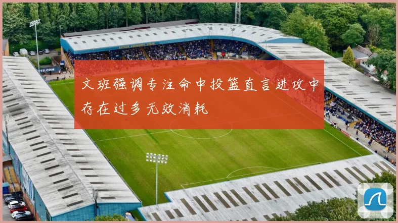 文班强调专注命中投篮直言进攻中存在过多无效消耗
