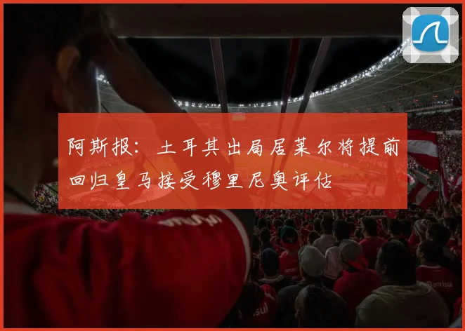 阿斯报：土耳其出局居莱尔将提前回归皇马接受穆里尼奥评估