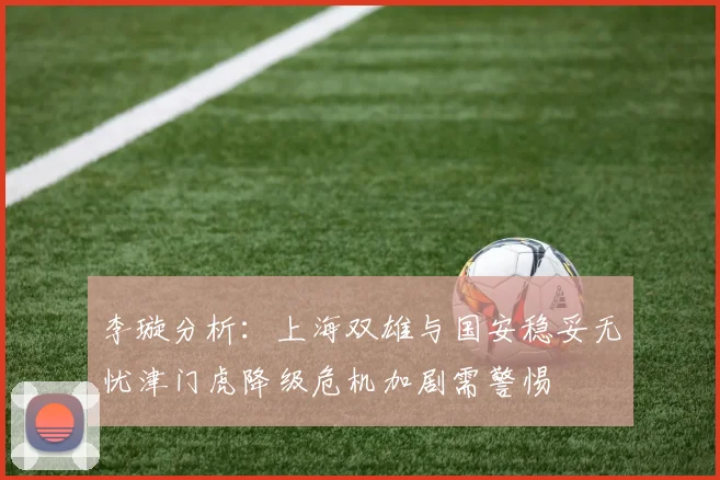 李璇分析：上海双雄与国安稳妥无忧津门虎降级危机加剧需警惕