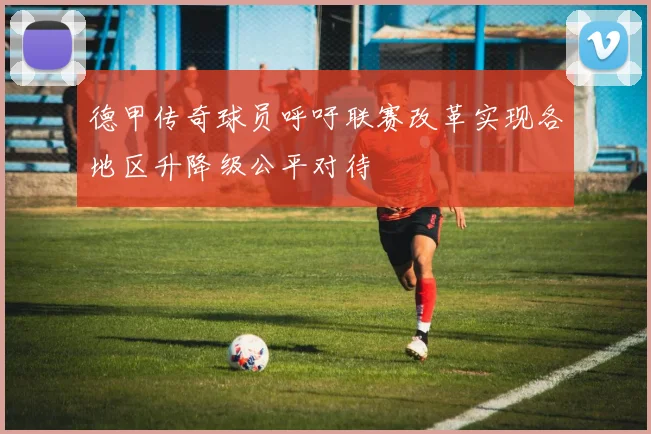 德甲传奇球员呼吁联赛改革实现各地区升降级公平对待