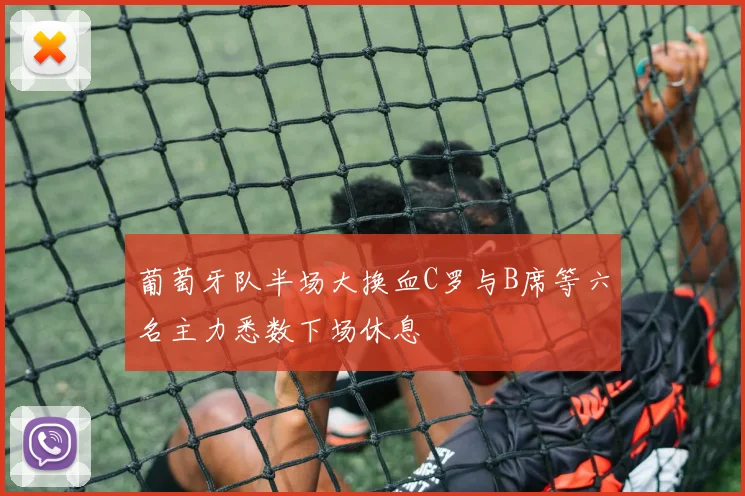 葡萄牙队半场大换血C罗与B席等六名主力悉数下场休息